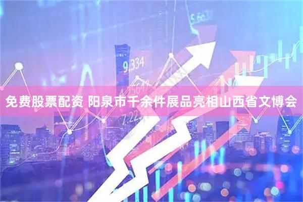 免费股票配资 阳泉市千余件展品亮相山西省文博会