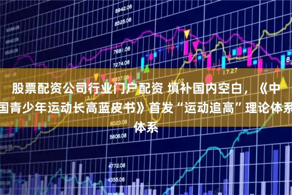 股票配资公司行业门户配资 填补国内空白，《中国青少年运动长高蓝皮书》首发“运动追高”理论体系