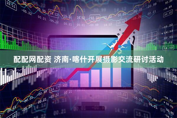 配配网配资 济南·喀什开展摄影交流研讨活动