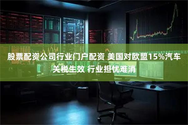 股票配资公司行业门户配资 美国对欧盟15%汽车关税生效 行业担忧难消