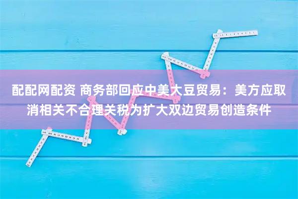 配配网配资 商务部回应中美大豆贸易：美方应取消相关不合理关税为扩大双边贸易创造条件