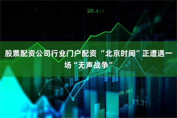 股票配资公司行业门户配资 “北京时间”正遭遇一场“无声战争”