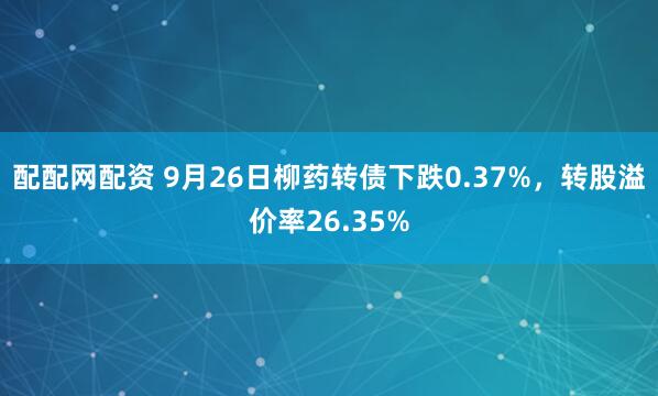 配配网配资 9月26日柳药转债下跌0.37%，转股溢价率26.35%
