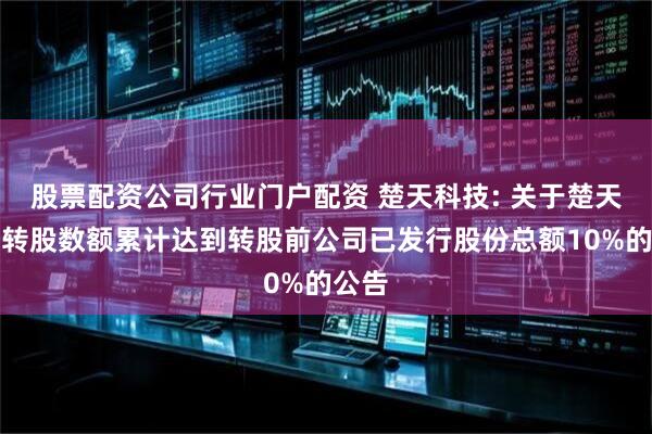 股票配资公司行业门户配资 楚天科技: 关于楚天转债转股数额累计达到转股前公司已发行股份总额10%的公告