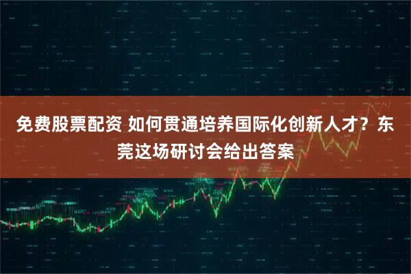 免费股票配资 如何贯通培养国际化创新人才？东莞这场研讨会给出答案
