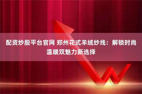配资炒股平台官网 郑州花式羊绒纱线：解锁时尚温暖双魅力新选择