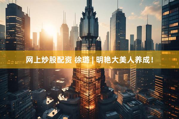 网上炒股配资 徐璐 | 明艳大美人养成！
