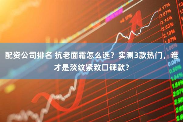 配资公司排名 抗老面霜怎么选？实测3款热门，谁才是淡纹紧致口碑款？