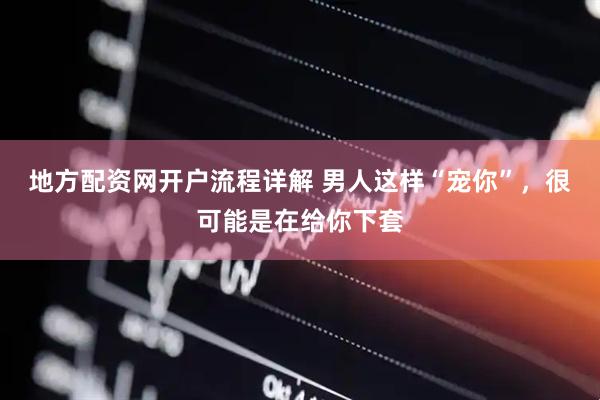 地方配资网开户流程详解 男人这样“宠你”，很可能是在给你下套