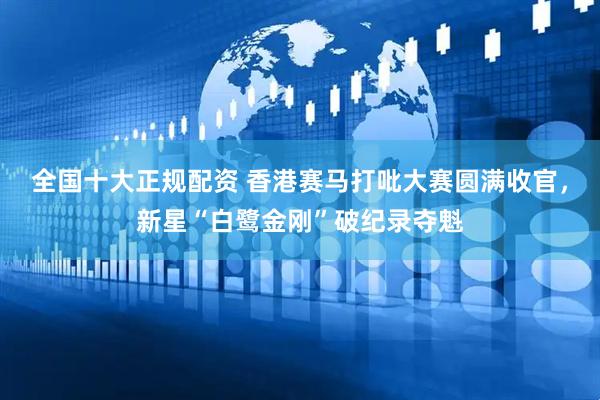 全国十大正规配资 香港赛马打吡大赛圆满收官，新星“白鹭金刚”破纪录夺魁