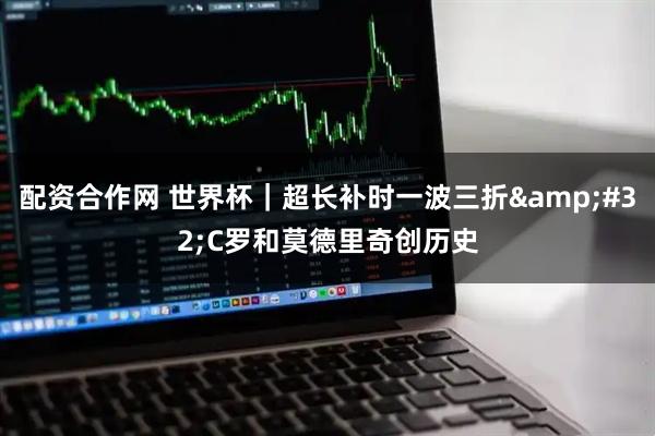 配资合作网 世界杯｜超长补时一波三折 C罗和莫德里奇创历史