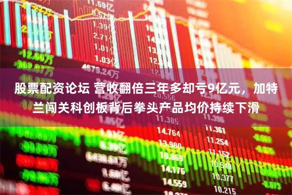 股票配资论坛 营收翻倍三年多却亏9亿元，加特兰闯关科创板背后拳头产品均价持续下滑